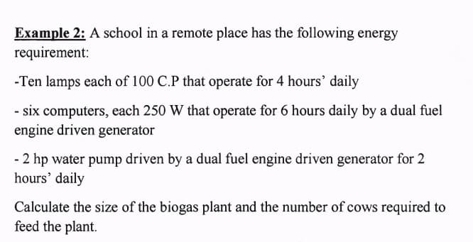 Example 2: A school in a remote place has the following energy
requirement:
-Ten lamps each of 100 C.P that operate for 4 hours' daily
- six computers, each 250 W that operate for 6 hours daily by a dual fuel
engine driven generator
- 2 hp water pump driven by a dual fuel engine driven generator for 2
hours' daily
Calculate the size of the biogas plant and the number of cows required to
feed the plant.