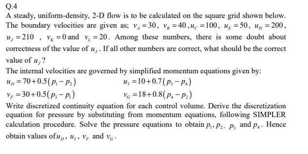 Q.4
A steady, uniform-density, 2-D flow is to be calculated on the square grid shown below.
The boundary velocities are given as; v₁ =30, V = 40,uc=100, u = 50, u = 200,
u, = 210, V = 0 and v₁ = 20. Among these numbers, there is some doubt about
correctness of the value of u,. If all other numbers are correct, what should be the correct
value of u,?
The internal velocities are governed by simplified momentum equations given by:
up = 70+0.5 (P₁-P₂)
u, = 10 +0.7 (P3-P4)
V =30+0.5(P3-P₁)
VG =18+0.8(P₁-P₂)
Write discretized continuity equation for each control volume. Derive the discretization
equation for pressure by substituting from momentum equations, following SIMPLER
calculation procedure. Solve the pressure equations to obtain P₁, P2, P3 and P₁. Hence
obtain values of up, u, V and VG
