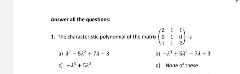 Answer all the questions:
2 1 1V
1. The characteristic polynomial of the matrix ( 0 1
0 is
1
a) 23 – 522 + 72 - 3
b) -13 + 522 -72 +3
c) -23 + 522
d) None of these
