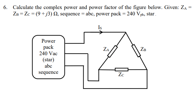 6. Calculate the complex power and power factor of the figure below. Given: ZA =
ZB=Zc = (9+j3) , sequence = abc, power pack = 240 Vph, star.
Is
ZA
LA
Zc
Power
pack
240 Vac
(star)
abc
sequence
ZB