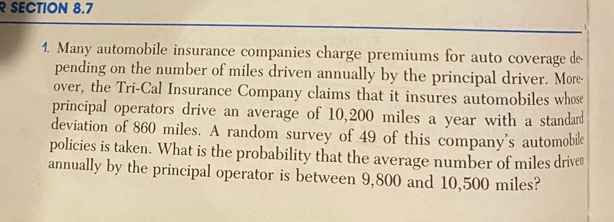 R SECTION 8.7
1. Many automobile insurance companies charge premiums for auto coverage de-
pending on the number of miles driven annually by the principal driver. More-
over, the Tri-Cal Insurance Company claims that it insures automobiles whose
principal operators drive an average of 10,200 miles a year with a standard
deviation of 860 miles. A random survey of 49 of this company's automobile
policies is taken. What is the probability that the average number of miles driven
annually by the principal operator is between 9,800 and 10,500 miles?
