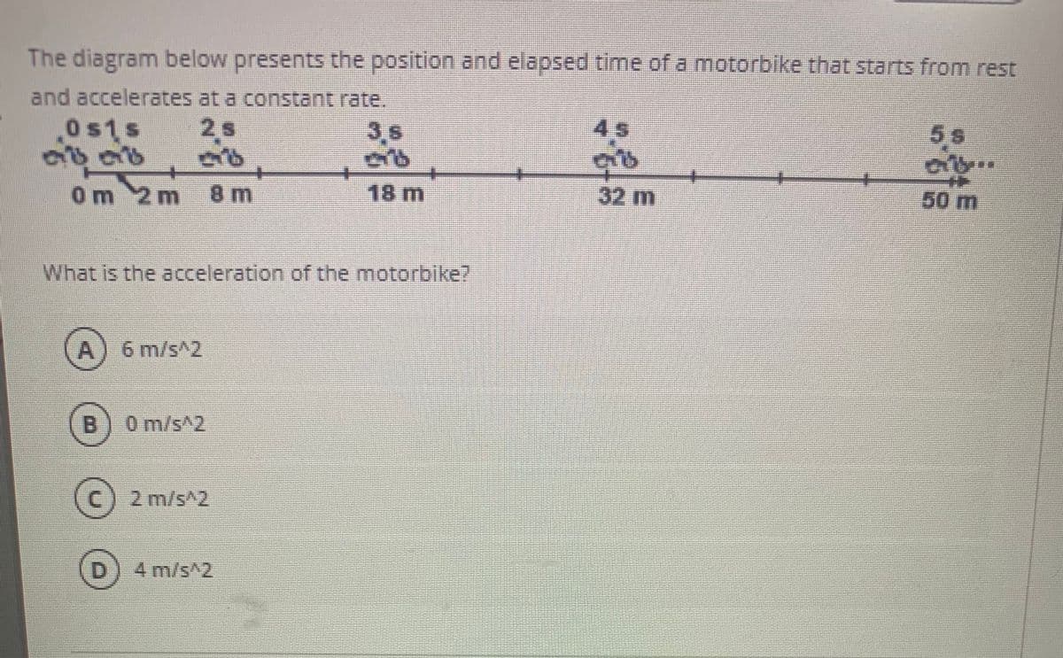 The diagram below presents the position and elapsed time of a motorbike that starts from rest
and accelerates at a constant rate.
Os1s
2 s
3.s
4s
5s
0m 2m
8 m
18 m
32 m
50m
What is the acceleration of the motorbike7
A) 6 m/s^2
(B
0 m/s^2
2 m/s^2
4 m/s^2
