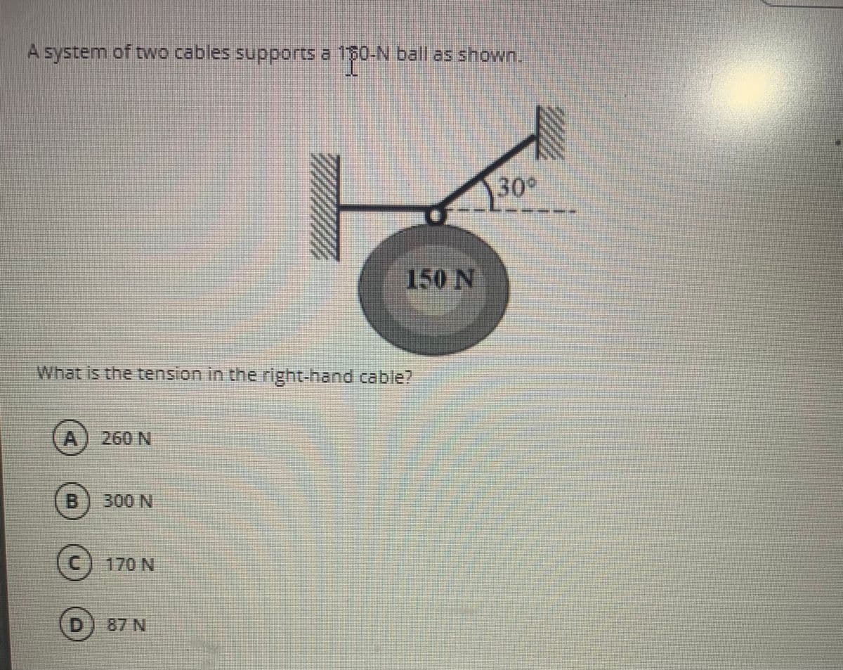 A system of two cables supports a 1$0-N ball as shown.
30°
150 N
What is the tension in the right-hand cable?
A) 260 N
B.
300 N
C) 170 N
87 N
