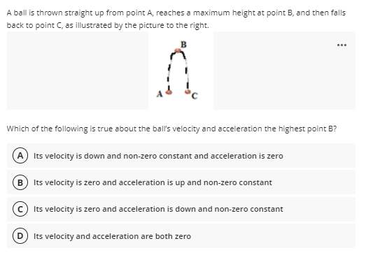 A ball is thrown straight up from point A, reaches a maximum height at point B, and then falls
back to point C, as illustrated by the picture to the right.
...
Which of the following is true about the bal's velocity and acceleration the highest point B?
(A Its velocity is down and non-zero constant and acceleration is zero
B Its velocity is zero and acceleration is up and non-zero constant
c Its velocity is zero and acceleration is down and non-zero constant
D) Its velocity and acceleration are both zero
