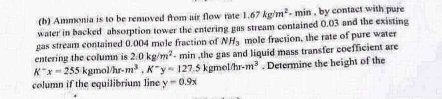 (b) Ammonia is to be removed from air flow rate 1.67 kg/m²- min, by contact with pure
water in backed absorption tower the entering gas stream contained 0.03 and the existing
gas stream contained 0.004 mole fraction of NH3 mole fraction, the rate of pure water
entering the column is 2.0 kg/m²- min ,the gas and liquid mass transfer coefficient are
K x=255 kgmol/hr-m³, K-y-127.5 kgmol/hr-m³. Determine the height of the
column if the equilibrium line y = 0.9x