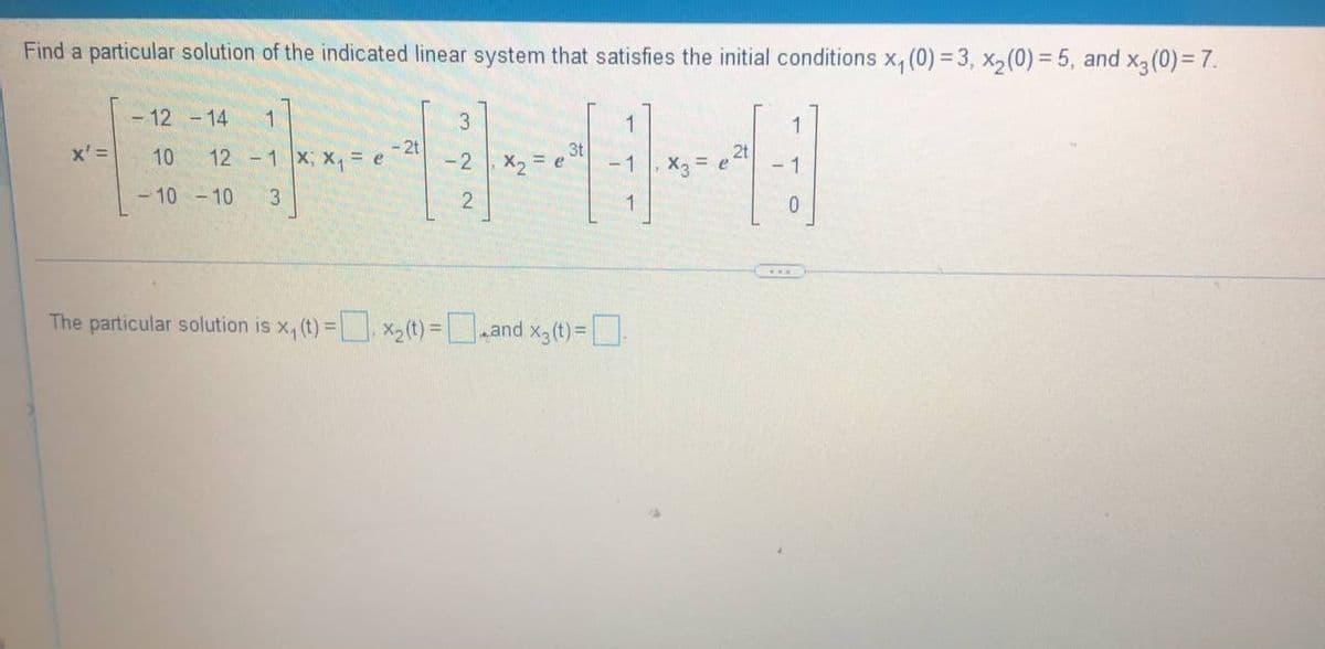 Find a particular solution of the indicated linear system that satisfies the initial conditions x₁ (0)=3, x₂ (0) = 5, and x3 (0) = 7.
- 12 - 14
1
3
1
1
x' =
- 2t
10
3t
12 -1x; X₁ = e
2t
-2
X₂ = e
-1
X₂ = e
- 1
- 10 -10 3
2
1
0
The particular solution is x₁ (t) = x₂(t) =_and x3 (t)=