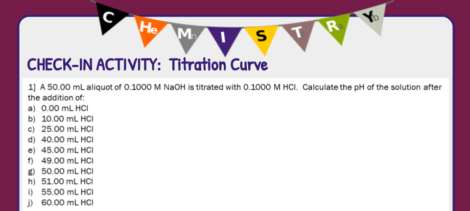 He
M
R
CHECK-IN ACTIVITY: Titration Curve
1] A 50.00 mL aliquot of 0.1000 M NaOH is titrated with 0.1000 M HCI. Calculate the pH of the solution after
the addition of:
a) 0.00 mL HCI
b) 10.00 mL HCI
c) 25.00 mL HCI
d) 40.00 mL HCI
e) 45.00 mL HCI
f) 49.00 mL HCI
g) 50.00 mL HCI
h) 51.00 mL HCI
i) 55.00 mL HCI
j) 60.00 mL HCI
