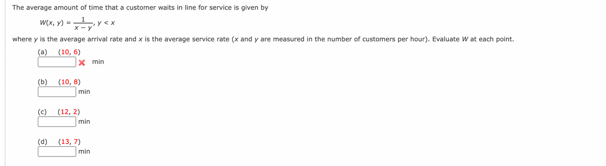 The average amount of time that a customer waits in line for service is given by
W(x, y)
1
, У <х
х — у
where y is the average arrival rate and x is the average service rate (x and y are measured in the number of customers per hour). Evaluate W at each point.
(a)
(10, 6)
min
(b)
(10, 8)
min
(c)
(12, 2)
min
(d)
(13, 7)
min
