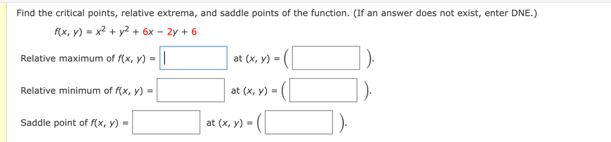 Find the critical points, relative extrema, and saddle points of the function. (If an answer does not exist, enter DNE.)
f(x, у) %3D х2 + у? + 6х — 2у + 6
Relative maximum of f(x, y)
at (x, y) = (|
Relative minimum of f(x, y)
at (x, y) = (
Saddle point of f(x, y) =
at (x, у) %3D
