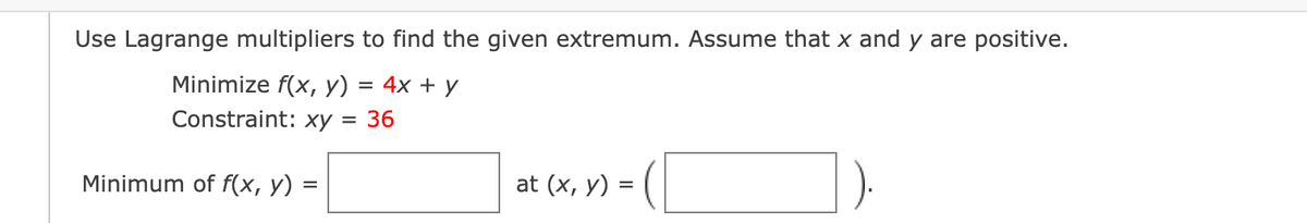 Use Lagrange multipliers to find the given extremum. Assume that x and y are positive.
Minimize f(x, y)
4x + у
Constraint: xy = 36
Minimum of f(x, y)
at (x, y) =
