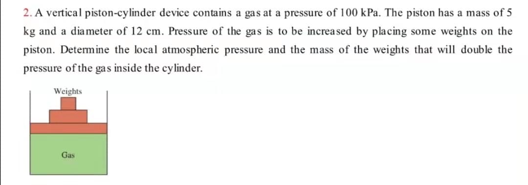 2. A vertical piston-cylinder device contains a gas at a pressure of 100 kPa. The piston has a mass of 5
kg and a diameter of 12 cm. Pressure of the gas is to be increased by placing some weights on the
piston. Determine the local atmospheric pressure and the mass of the weights that will double the
pressure of the gas inside the cylinder.
Weights
Gas

