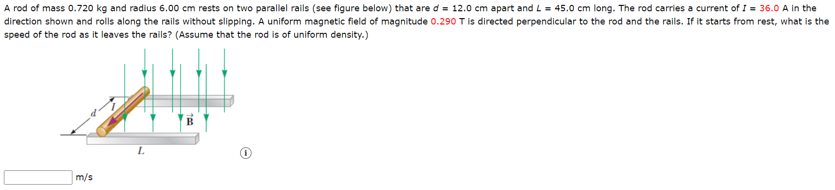 A rod of mass 0.720 kg and radius 6.00 cm rests on two parallel rails (see figure below) that are d = 12.0 cm apart and L = 45.0 cm long. The rod carries a current of I = 36.0 A in the
direction shown and rolls along the rails without slipping. A uniform magnetic field of magnitude 0.290 T is directed perpendicular to the rod and the rails. If it starts from rest, what is th
speed of the rod as it leaves the rails? (Assume that the rod is of uniform density.)
m/s
