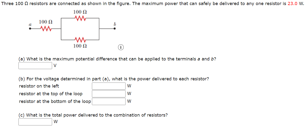 Three 100 N resistors are connected as shown in the figure. The maximum power that can safely be delivered to any one resistor is 23.0 W.
100 N
100 N
a
100 N
(a) What is the maximum potential difference that can be applied to the terminals a and b?
V
(b) For the voltage determined in part (a), what is the power delivered to each resistor?
resistor on the left
W
resistor at the top of the loop
W
resistor at the bottom of the loop
W
(c) What is the total power delivered to the combination of resistors?
W
