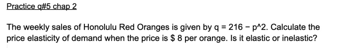 Practice q#5 chap 2
The weekly sales of Honolulu Red Oranges is given by q = 216 – p^2. Calculate the
price elasticity of demand when the price is $ 8 per orange. Is it elastic or inelastic?
%3D
