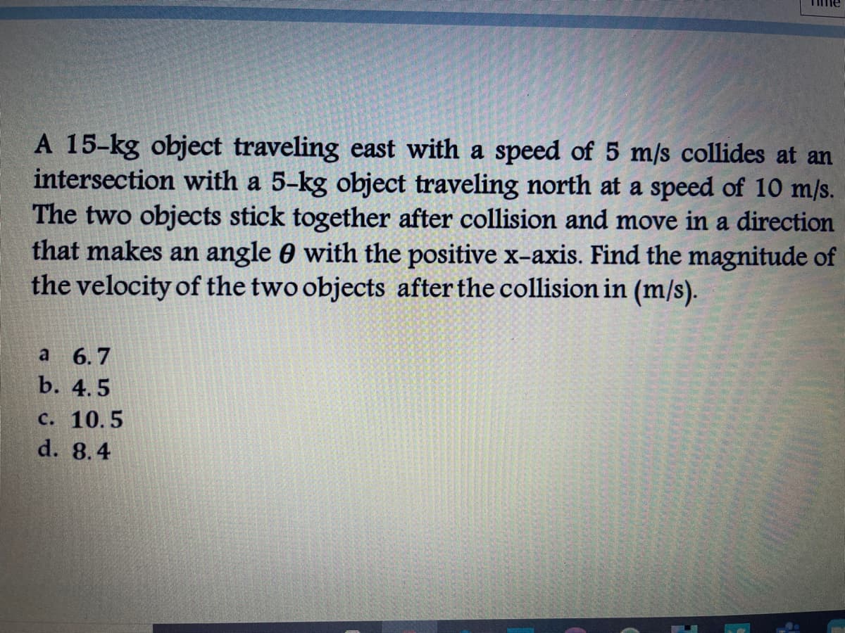 TIme
A 15-kg object traveling east with a speed of 5 m/s collides at an
intersection with a 5-kg object traveling north at a speed of 10 m/s.
The two objects stick together after collision and move in a direction
that makes an angle 0 with the positive x-axis. Find the magnitude of
the velocity of the two objects after the collision in (m/s).
a 6.7
b. 4.5
c. 10.5
d. 8.4
