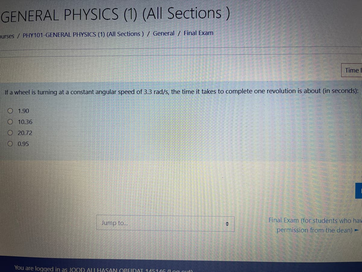 GENERAL PHYSICS (1) (All Sections)
purses / PHY101-GENERAL PHYSICS (1) (All Sections ) / General / Final Exam
Time
If a wheel is turning at a constant angular speed of 3.3 rad/s, the time it takes to complete one revolution is about (in seconds):
O 1.90
O 10.36
O 20.72
O 0.95
Final Exam (for students who hav
Jump to...
permission from the dean) -
You are logged in as JOOD ALL HASAN OBEIDAT 145146 (1og nut)
