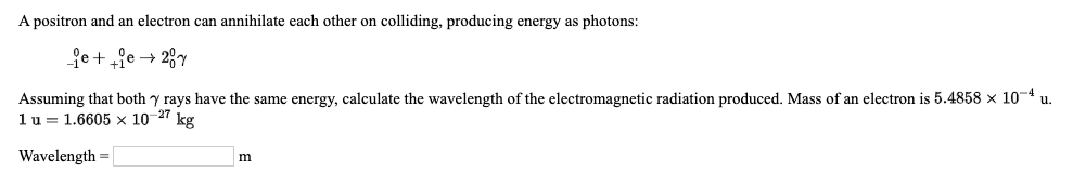 A positron and an electron can annihilate each other on colliding, producing energy as photons:
fe++?e → 28y
Assuming that both y rays have the same energy, calculate the wavelength of the electromagnetic radiation produced. Mass of an electron is 5.4858 × 10-4
1 u = 1.6605 x 10-27 kg
u.
Wavelength =
m
