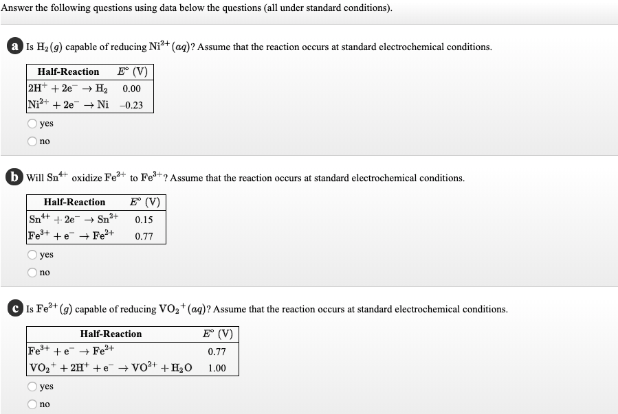 Answer the following questions using data below the questions (all under standard conditions).
a Is H2 (9) capable of reducing Ni²+(ag)? Assume that the reaction occurs at standard electrochemical conditions.
Half-Reaction
E° (V)
2H* + 2e + H2
Ni2+ + 2e Ni -0.23
0.00
yes
no
b Will Sn+ oxidize Fe2+ to Fe+? Assume that the reaction occurs at standard electrochemical conditions.
Half-Reaction
E (V)
Sn+ + 2e + Sn2+
0.15
Fe+ +e Fe²+
0.77
yes
no
C Is Fe+
(g) capable of reducing VO2+(ag)? Assume that the reaction occurs at standard electrochemical conditions.
Half-Reaction
E (V)
Fe+ +e → Fe+
VO,+ + 2H+ + e + Vo2+ + H2O
0.77
1.00
yes
no
