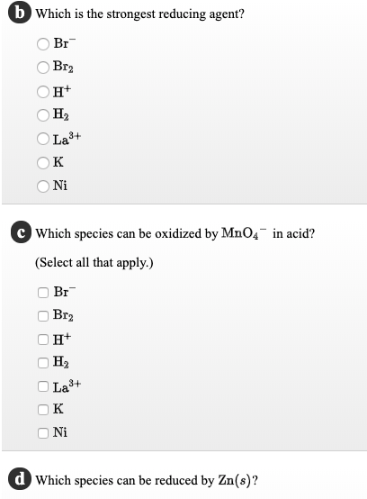 b Which is the strongest reducing agent?
Br
Br2
OH+
На
O La3+
к
Ni
Which species can be oxidized by MnO4¯ in acid?
(Select all that apply.)
Br
Br2
н+
H2
La3+
Ni
d Which species can be reduced by Zn(s)?
