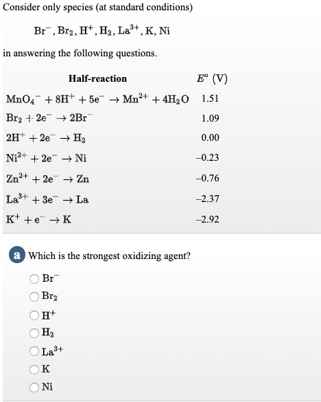 Consider only species (at standard conditions)
Br, Br2, H*, H,, La+, K, Ni
in answering the following questions.
Half-reaction
E° (V)
MnO4- + 8H+ + 5e¯ → Mn²+ + 4H2O 1.51
Br2 + 2e + 2Br
1.09
2H+ + 2e + H2
0.00
Ni2+ + 2e → Ni
-0.23
Zn+ + 2e Zn
-0.76
Las+ + 3e La
-2.37
K+ +e → K
-2.92
a Which is the strongest oxidizing agent?
Br
Br2
н+
На
La3+
к
Ni
