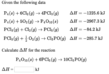 Given the following data
PA(s) + 6C12 (9) → 4PCI3 (g)
АН — — 1225.6 kJ
PA(s) + 502(9) → P,O10 (s)
AH = -2967.3 kJ
PCI3 (g) + Cl2 (g) → PCI5 (g)
АН — — 84.2 kJ
PCI, (9) + 02 (9) → CI3PO(9) AĦ = -285.7 kJ
Calculate AH for the reaction
P,O10 (s) + 6PCI5 (9) → 10C13PO(9)
ΔΗ-
kJ
