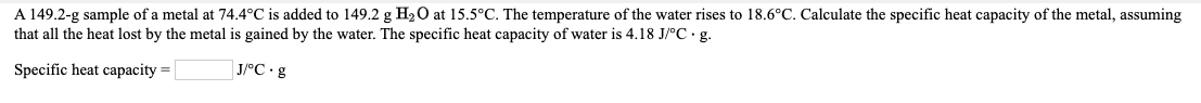 A 149.2-g sample of a metal at 74.4°C is added to 149.2 g H20 at 15.5°C. The temperature of the water rises to 18.6°C. Calculate the specific heat capacity of the metal, assuming
that all the heat lost by the metal is gained by the water. The specific heat capacity of water is 4.18 J/°C g.
Specific heat capacity =
| J/°C•&
