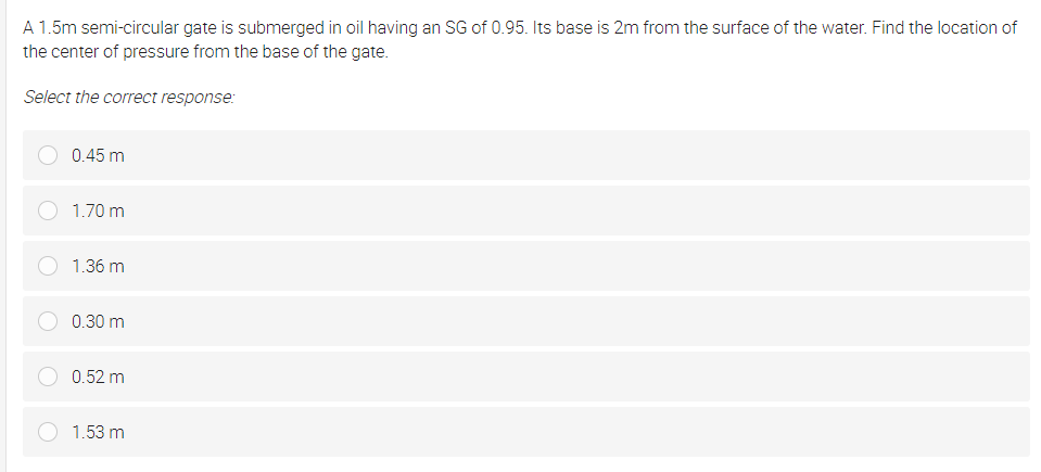 A 1.5m semi-circular gate is submerged in oil having an SG of 0.95. Its base is 2m from the surface of the water. Find the location of
the center of pressure from the base of the gate.
Select the correct response:
0.45 m
1.70 m
1.36 m
0.30 m
0.52 m
1.53 m
