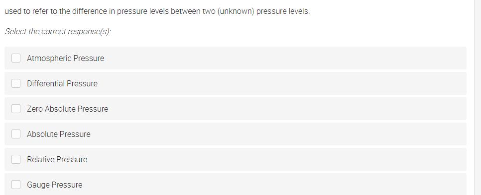 used to refer to the difference in pressure levels between two (unknown) pressure levels.
Select the correct response(s):
O Atmospheric Pressure
O Differential Pressure
Zero Absolute Pressure
O Absolute Pressure
Relative Pressure
O Gauge Pressure

