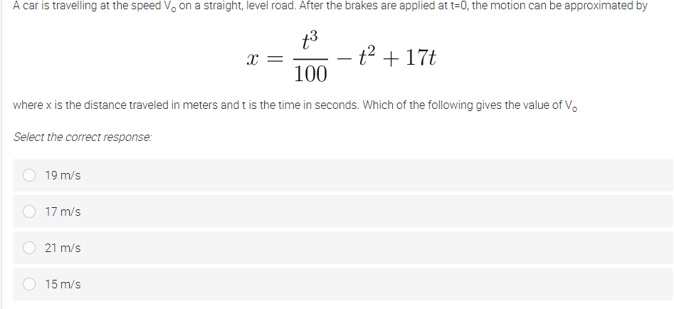 A car is travelling at the speed Vo on a straight, level road. After the brakes are applied at t=0, the motion can be approximated by
t3
x =
100
t2 + 17t
-
where x is the distance traveled in meters and t is the time in seconds. Which of the following gives the value of V.
Select the correct response:
19 m/s
17 m/s
21 m/s
15 m/s
