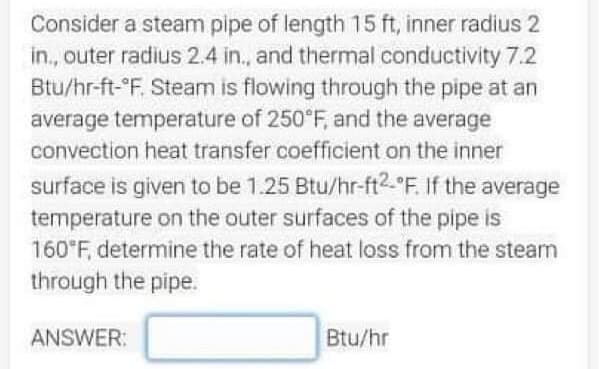 Consider a steam pipe of length 15 ft, inner radius 2
in., outer radius 2.4 in., and thermal conductivity 7.2
Btu/hr-ft-°F. Steam is flowing through the pipe at an
average temperature of 250°F, and the average
convection heat transfer coefficient on the inner
surface is given to be 1.25 Btu/hr-ft2-"F. If the average
temperature on the outer surfaces of the pipe is
160*F, determine the rate of heat loss from the steam
through the pipe.
ANSWER:
Btu/hr
