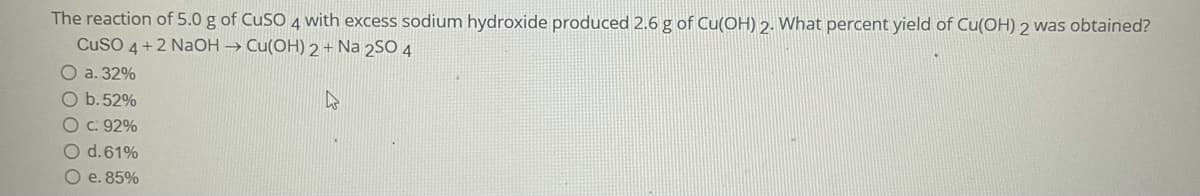 The reaction of 5.0 g of CUSO 4 with excess sodium hydroxide produced 2.6 g of Cu(OH) 2. What percent yield of Cu(OH) 2 was obtained?
CuSO 4 +2 NaOH → Cu(OH) 2 + Na 2SO 4
O a. 32%
O b.52%
27
Oc: 92%
O d.61%
e. 85%
