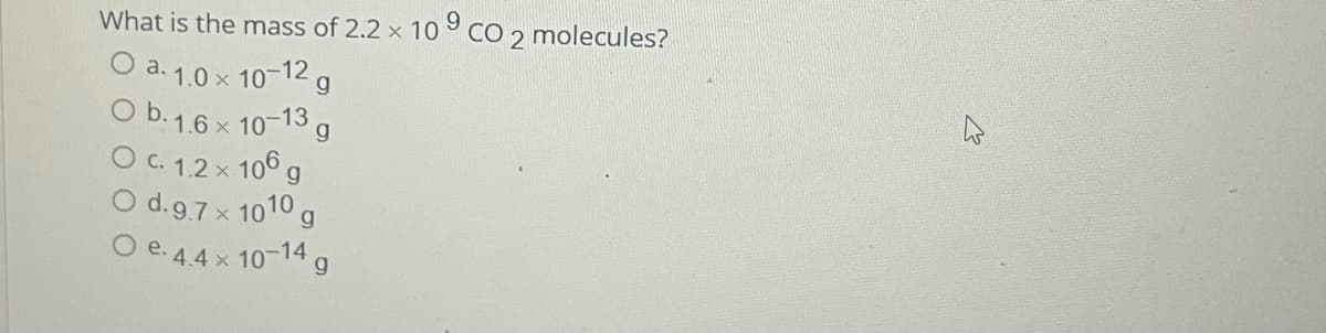 What is the mass of 2.2 x 10 ° CO 2 molecules?
O a. 1.0 x 10-12 g
O b.1.6 x 10-13 g
O C. 1.2x 106 g
O d.9.7 x 1010 g
O e. 4.4 x 10-14 g
