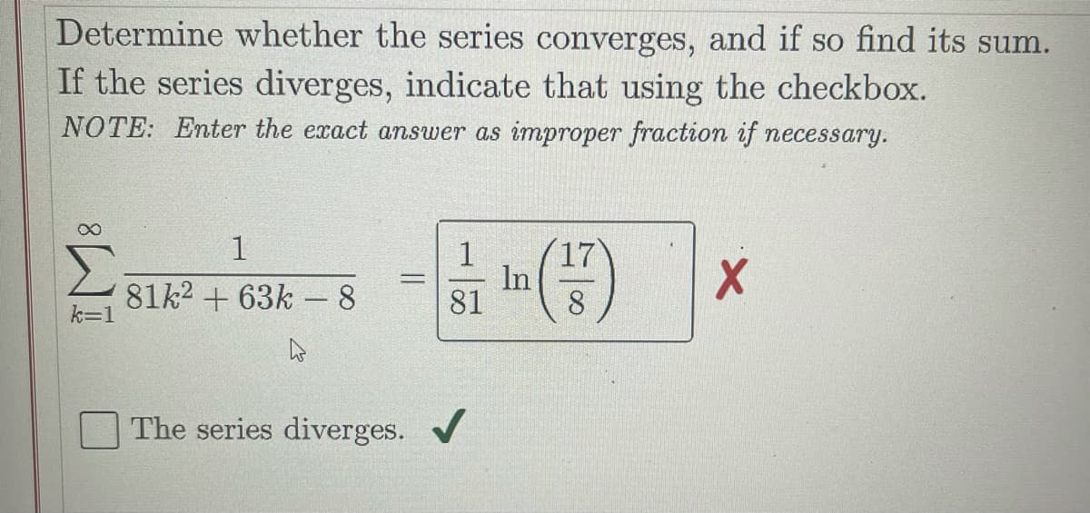 Determine whether the series converges, and if so find its sum.
If the series diverges, indicate that using the checkbox.
NOTE: Enter the exact answer as improper fraction if necessary.
1
17
81k2 + 63k - 8
In
81
8
The series diverges. /
