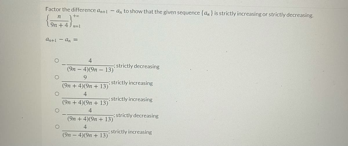 Factor the difference a,+1 – a, to show that the given sequence {an } is strictly increasing or strictly decreasing.
9n + 4 J n=1
An+1 = An =
4
strictly decreasing
(9n – 4)(9n – 13)
9.
strictly increasing
(9n + 4)(9n + 13)
4
:strictly increasing
(9n +4)(9n + 13)'
4
strictly decreasing
(9n +4)(9n + 13)'
4
strictly increasing
(9n – 4)(9n + 13)
