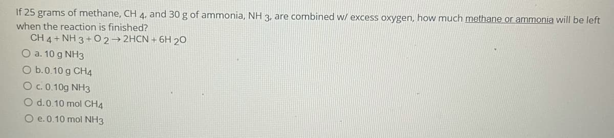 If 25 grams of methane, CH 4, and 30 g of ammonia, NH 3, are combined w/ excess oxygen, how much methane or ammonia will be left
when the reaction is finished?
CH 4 + NH 3 +O 2→ 2HCN + 6H 20
O a. 10 g NH3
O b.0.10 g CH4
O c. 0.10g NH3
O d.0.10 mol CH4
O e.0.10 mol NH3
