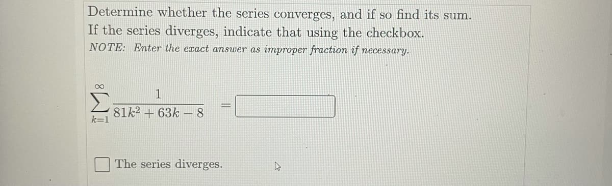 Determine whether the series converges, and if so find its sum.
If the series diverges, indicate that using the checkbox.
NOTE: Enter the exact answer as improper fraction if necessary.
1
81k2 + 63k - 8
k=1
The series diverges.
IM:
