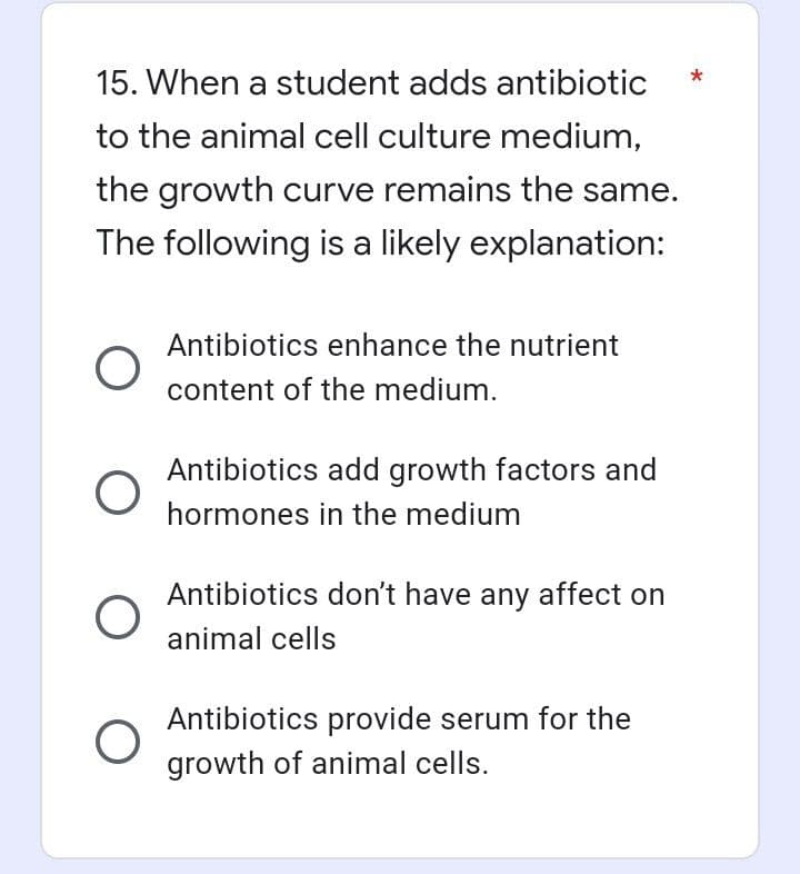 15. When a student adds antibiotic
to the animal cell culture medium,
the growth curve remains the same.
The following is a likely explanation:
O
O
O
O
Antibiotics enhance the nutrient
content of the medium.
Antibiotics add growth factors and
hormones in the medium
Antibiotics don't have any affect on
animal cells
Antibiotics provide serum for the
growth of animal cells.