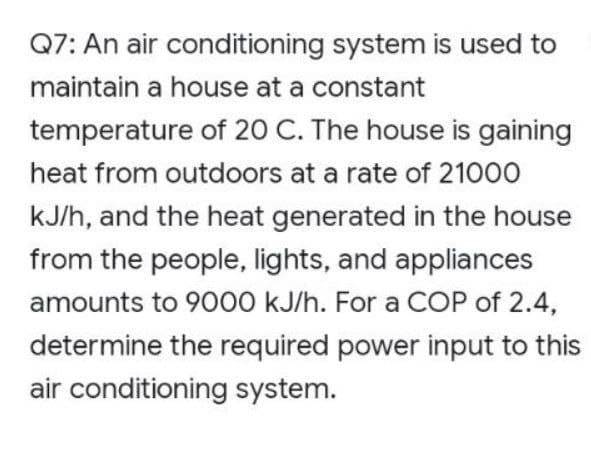 Q7: An air conditioning system is used to
maintain a house at a constant
temperature of 20 C. The house is gaining
heat from outdoors at a rate of 21000
kJ/h, and the heat generated in the house
from the people, lights, and appliances
amounts to 9000 kJ/h. For a COP of 2.4,
determine the required power input to this
air conditioning system.