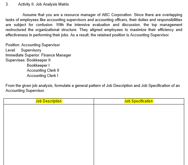 3.
Activity II. Job Analysis Matrix
Assume that you are a resource manager of ABC Corporation. Since there are overlapping
tasks of employees like accounting supervisors and accounting officers, their duties and responsibilities
are subject for confusion. With the intensive evaluation and discussion, the top management
restructured the organizational structure. They aligned employees to maximize their efficiency and
effectiveness in performing their jobs. As a result, the retained position is Accounting Supervisor.
Position: Accounting Supervisor
Level: Supervisory
Immediate Superior: Finance Manager
Supervises: Bookkeeper II
Bookkeeper I
Accounting Clerk |I
Accounting Clerk I
From the given job analysis, formulate a general pattern of Job Description and Job Specification of an
Accounting Supervisor.
Job Description
Job Specification
