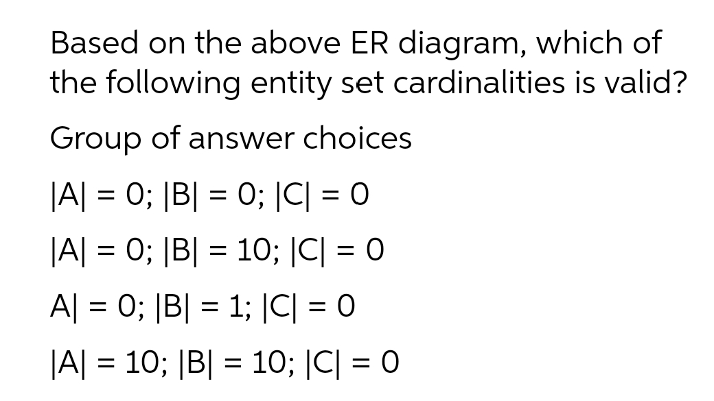 Based on the above ER diagram, which of
the following entity set cardinalities is valid?
Group of answer choices
|A| = 0; |B| = 0; |C| = 0
|A| = 0; |B| = 10; |C| = 0
A| = 0; |B| = 1; |C| = 0
|A| = 10; |B| = 10; |C| = 0
%3D
