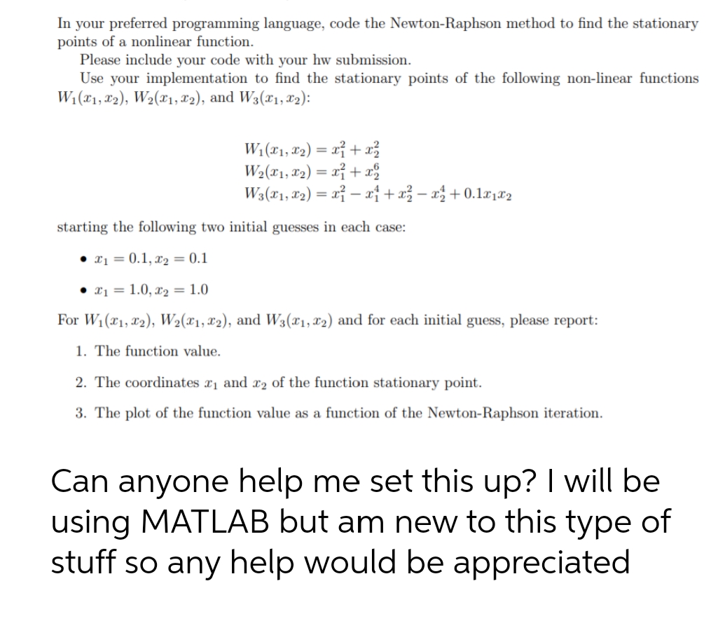 In your preferred programming language, code the Newton-Raphson method to find the stationary
points of a nonlinear function.
Please include your code with your hw submission.
Use your implementation to find the stationary points of the following non-linear functions
W:(x1, 82), W2(x1, T2), and W3(x1, 82):
W: (x1, 2) = xỉ + x
W2(x1, #2) = rỉ + x
W3(x1, 2) = x} – x† + x3 – x3 + 0.1x,r2
%3|
starting the following two initial guesses in each case:
• x1 = 0.1, x2 = 0.1
• x1 = 1.0, x2 = 1.0
For W1(x1, x2), W2(x1, X2), and W3(x1, 02) and for each initial guess, please report:
1. The function value.
2. The coordinates x1 and x2 of the function stationary point.
3. The plot of the function value as a function of the Newton-Raphson iteration.
Can anyone help me set this up? I will be
using MATLAB but am new to this type of
stuff so any help would be appreciated
