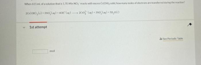 When 611 ml of a solution that is 1.70 Min NO, reacts with excess CrOH)a solid, how many moles of electrons are transferred during the reaction
20(OH), () - INO (ag) - 40 (a)
20o ()+ JNO, (a) + SH,0()
1st attempt
JSee Periodic Table
mol
