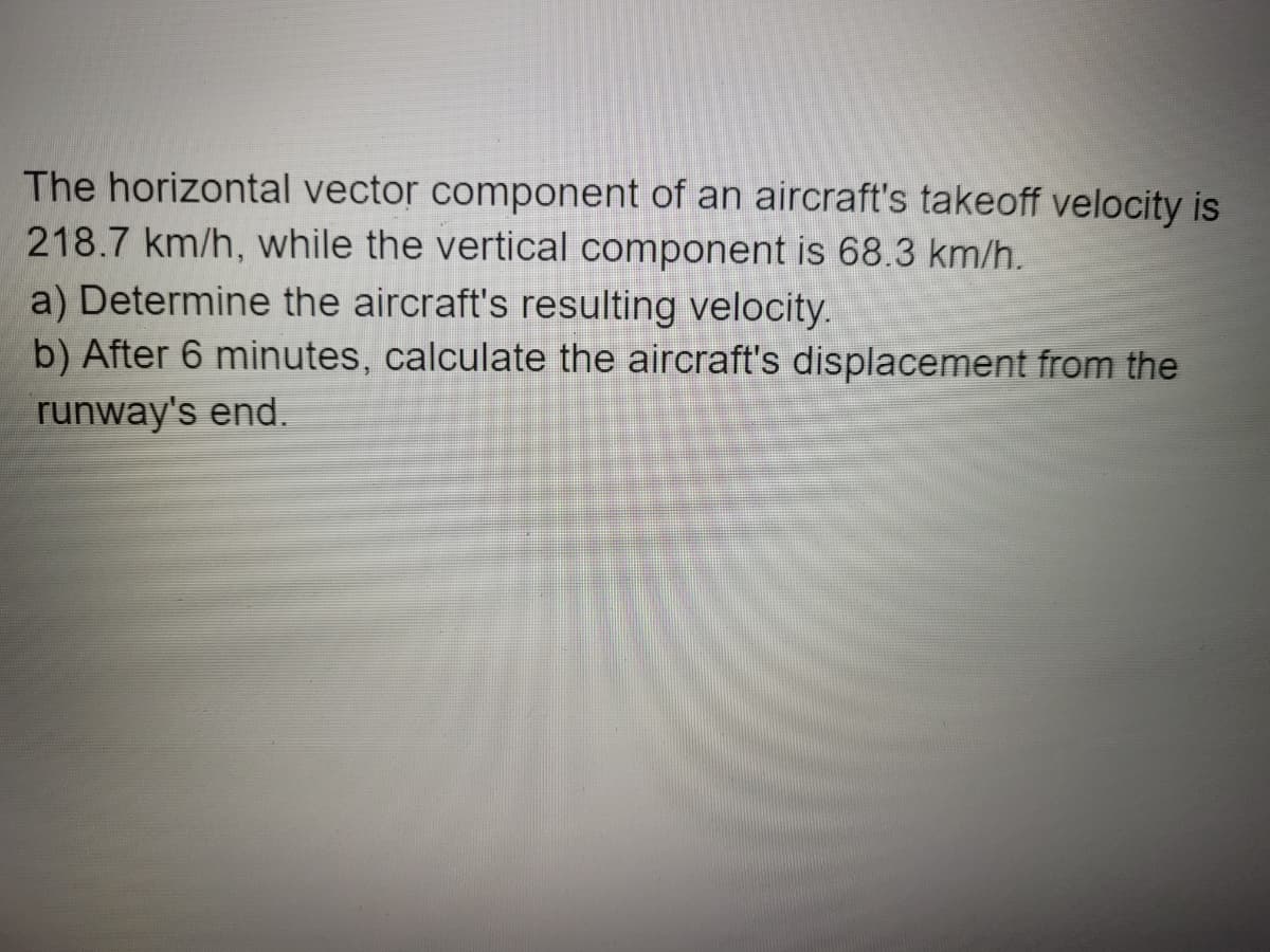 The horizontal vector component of an aircraft's takeoff velocity is
218.7 km/h, while the vertical component is 68.3 km/h.
a) Determine the aircraft's resulting velocity.
b) After 6 minutes, calculate the aircraft's displacement from the
runway's end.
