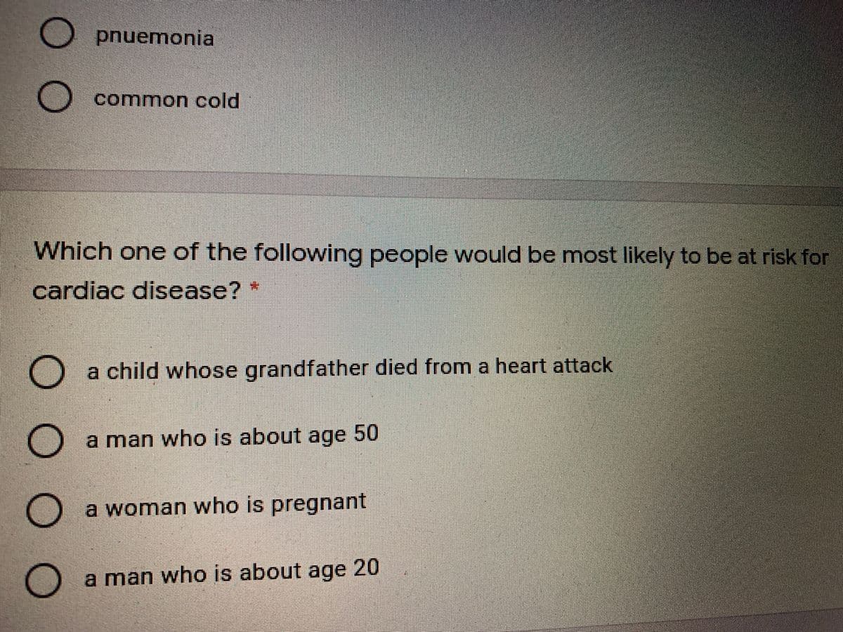 O pnuemonia
common cold
Which one of the following people would be most likely to be at risk for
cardiac disease?*
a child whose grandfather died from a heart attack
a man who is about age 50
a woman who is pregnant
a man who is about age 20
