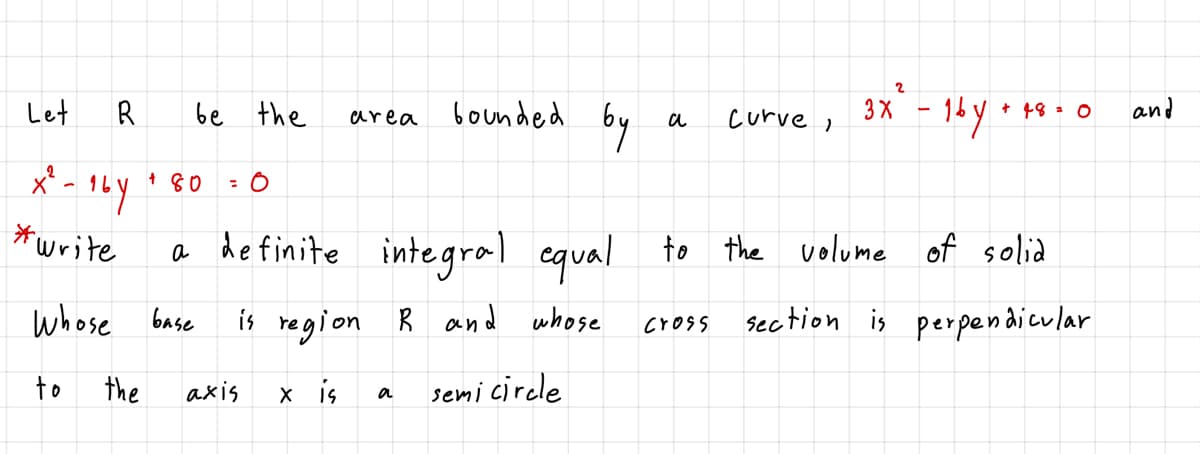 Let
be the
bounded
by
+ 18 : 0
area
curve ,
x' - 1Ly 80
*write
integral equal to the volume of solid
a
whose base
is region R and whose
section is perpendicular
cross
to
the
axis
x is
semi circle
a
