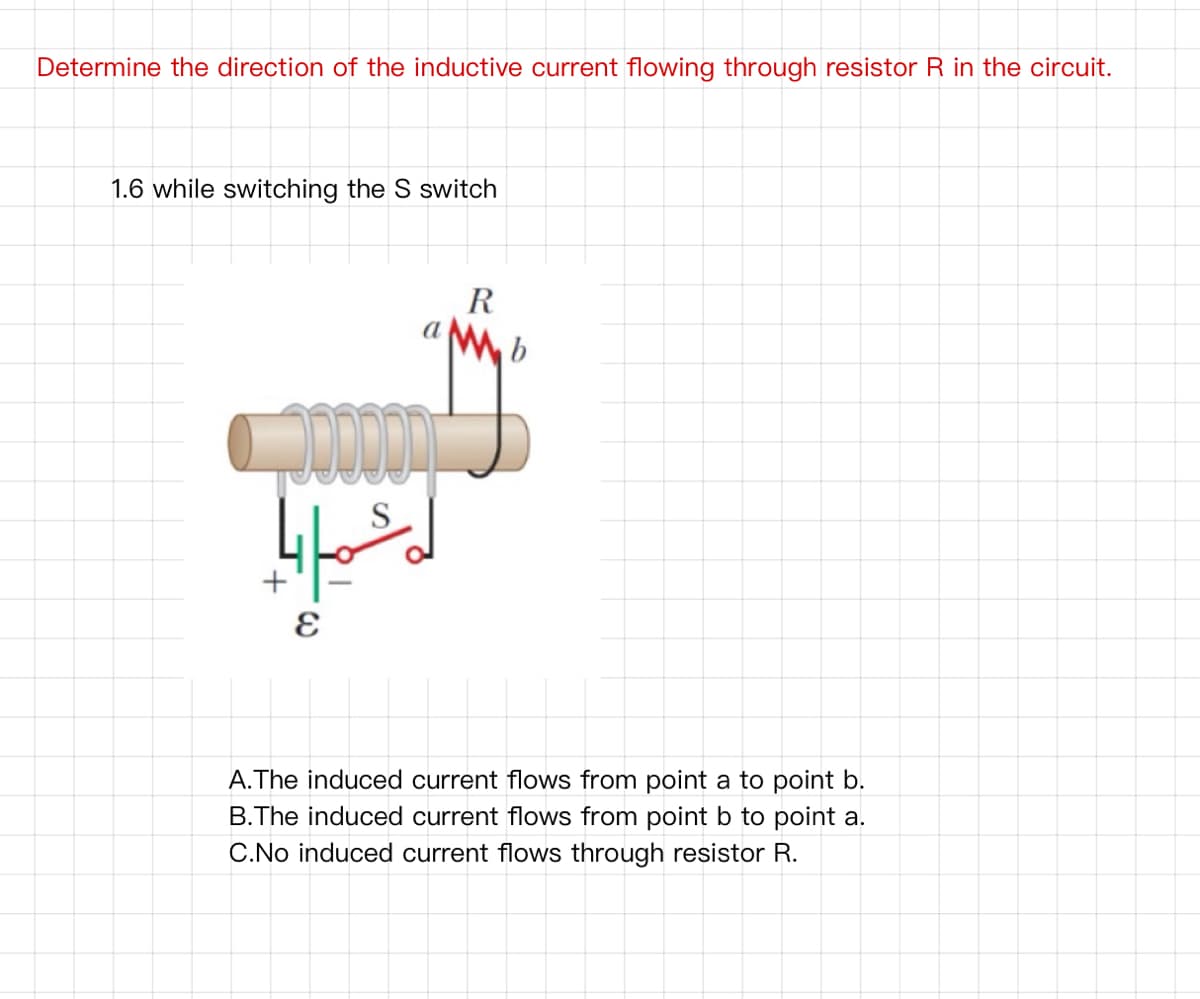 Determine the direction of the inductive current flowing through resistor R in the circuit.
1.6 while switching the S switch
R
S
A.The induced current flows from point a to point b.
B.The induced current flows from point b to point a.
C.No induced current flows through resistor R.
