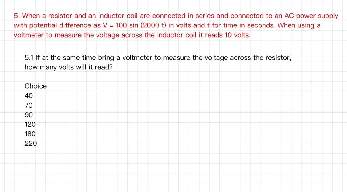 5. When a resistor and an inductor coil are connected in series and connected to an AC power supply
with potential difference as V = 100 sin (2000 t) in volts and t for time in seconds. When using a
voltmeter to measure the voltage across the inductor coil it reads 10 volts.
5.1 If at the same time bring a voltmeter to measure the voltage across the resistor,
how many volts will it read?
Choice
40
70
90
120
180
220
