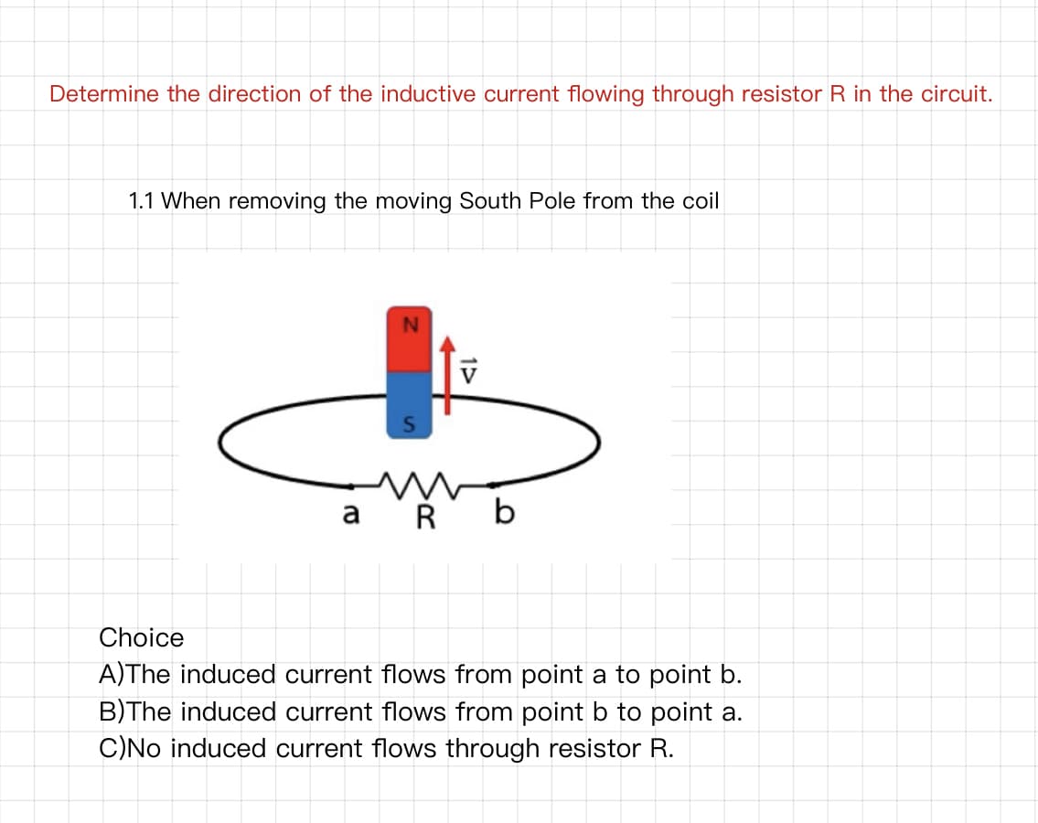 Determine the direction of the inductive current flowing through resistor R in the circuit.
1.1 When removing the moving South Pole from the coil
N
a Ř b
Choice
A)The induced current flows from point a to point b.
B)The induced current flows from point b to point a.
C)No induced current flows through resistor R.
