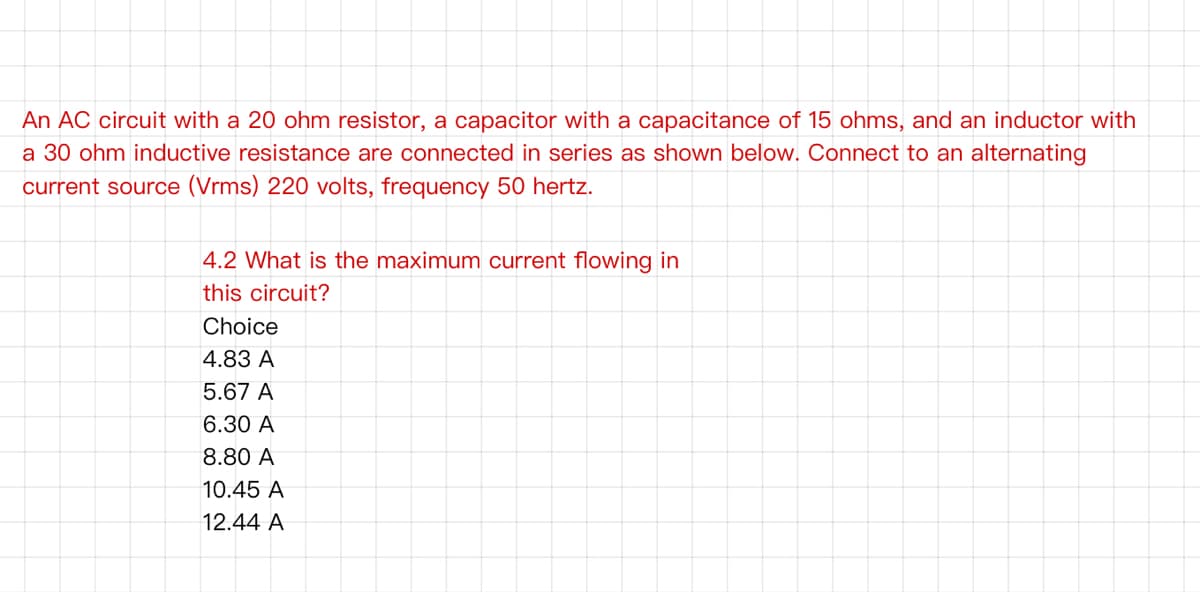 An AC circuit with a 20 ohm resistor, a capacitor with a capacitance of 15 ohms, and an inductor with
a 30 ohm inductive resistance are connected in series as shown below. Connect to an alternating
current source (Vrms) 220 volts, frequency 50 hertz.
4.2 What is the maximum current flowing in
this circuit?
Choice
4.83 A
5.67 A
6.30 A
8.80 A
10.45 A
12.44 A
