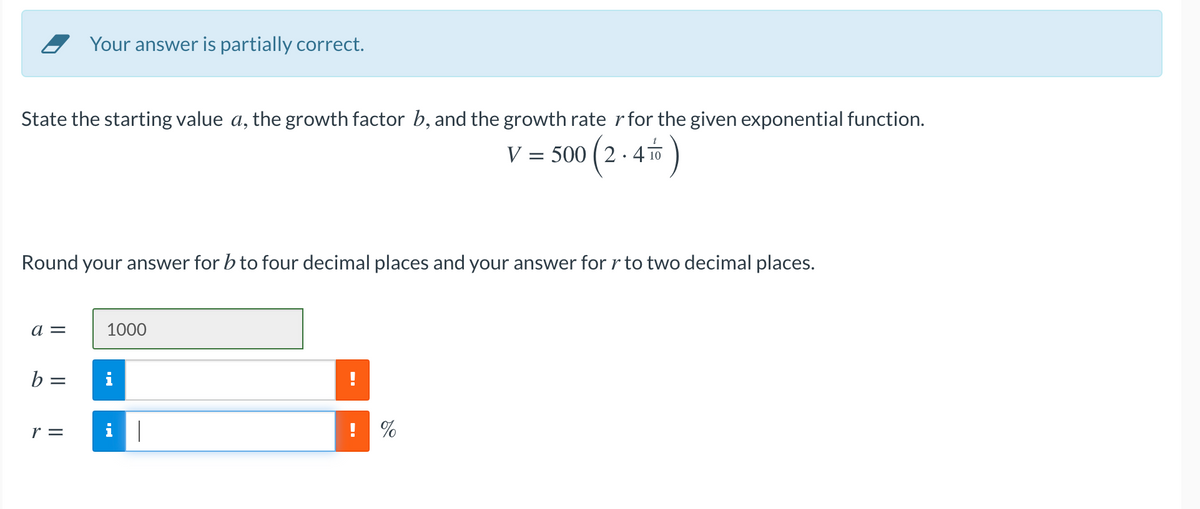 Your answer is partially correct.
State the starting value a, the growth factor b, and the growth rate rfor the given exponential function.
V = 500 (2 - 4 )
(2-4*)
Round your answer for b to four decimal places and your answer for r to two decimal places.
a =
1000
b =
r =
! %

